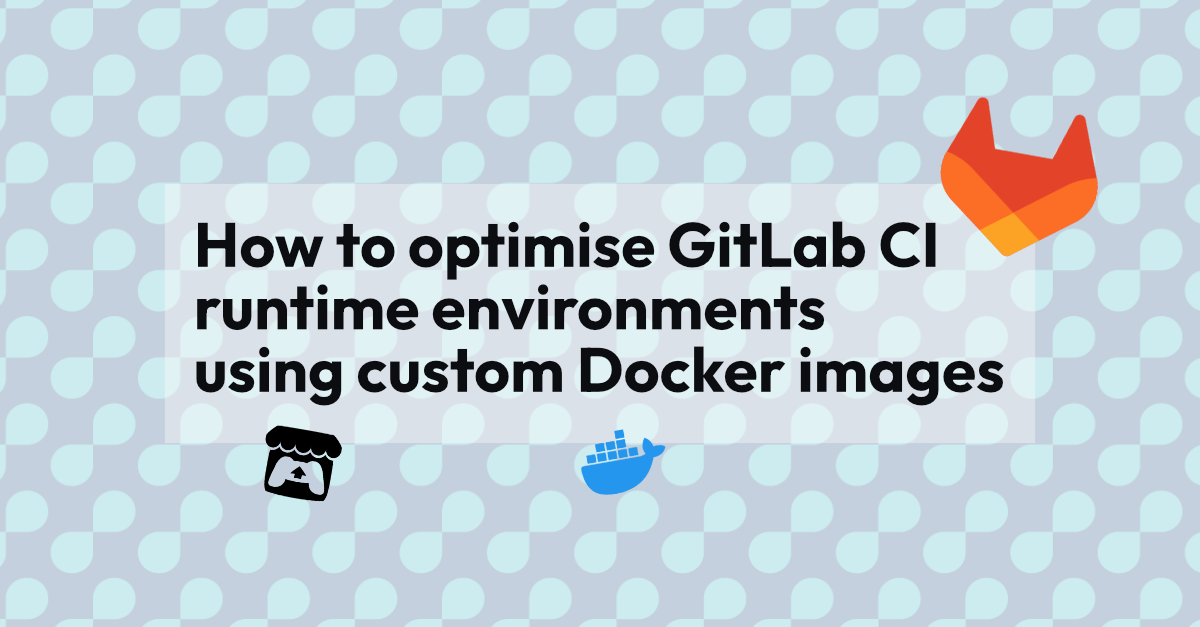 How to optimise GitLab CI runtime environments using custom Docker images